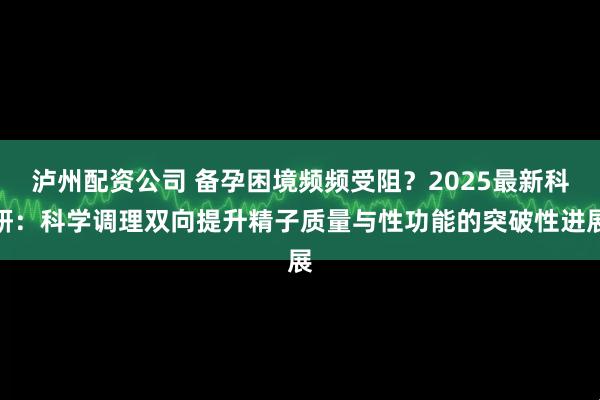 泸州配资公司 备孕困境频频受阻？2025最新科研：科学调理双向提升精子质量与性功能的突破性进展
