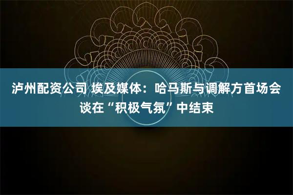 泸州配资公司 埃及媒体：哈马斯与调解方首场会谈在“积极气氛”中结束