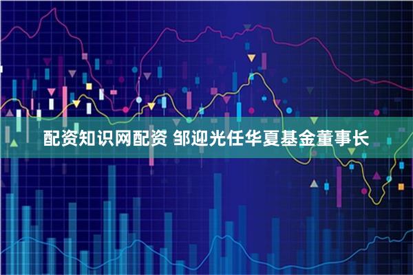 配资知识网配资 邹迎光任华夏基金董事长