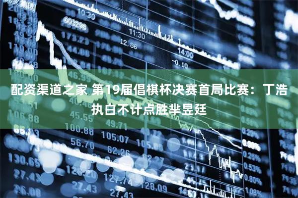 配资渠道之家 第19届倡棋杯决赛首局比赛：丁浩执白不计点胜芈昱廷