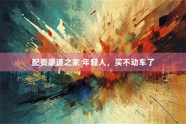 配资渠道之家 年轻人，买不动车了