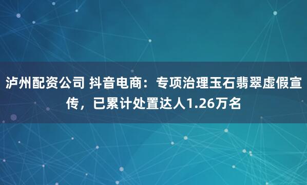 泸州配资公司 抖音电商：专项治理玉石翡翠虚假宣传，已累计处置达人1.26万名