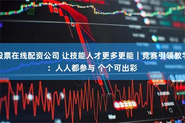 股票在线配资公司 让技能人才更多更能｜竞赛引领教学：人人都参与&#32;个个可出彩