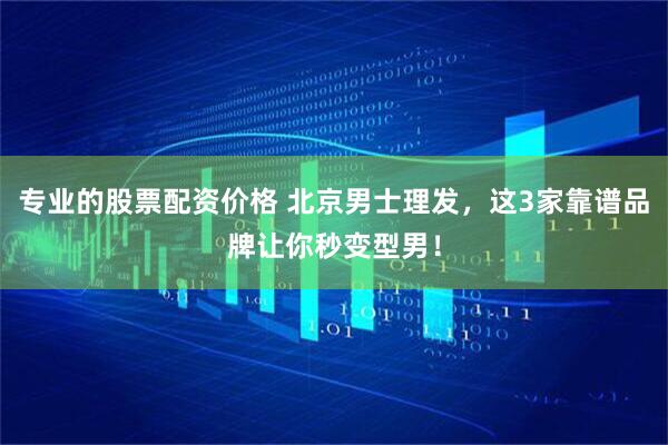 专业的股票配资价格 北京男士理发，这3家靠谱品牌让你秒变型男！