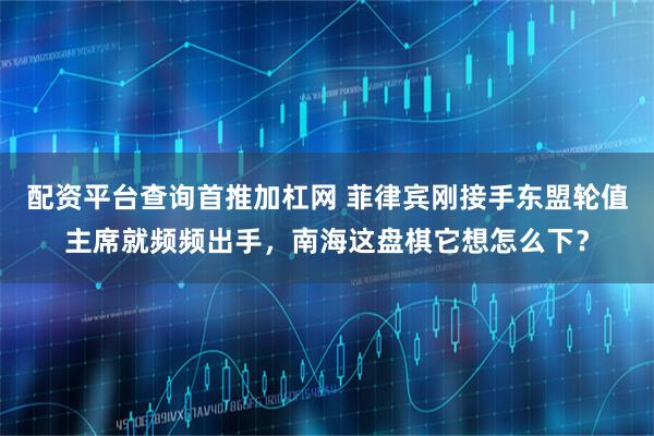 配资平台查询首推加杠网 菲律宾刚接手东盟轮值主席就频频出手，南海这盘棋它想怎么下？