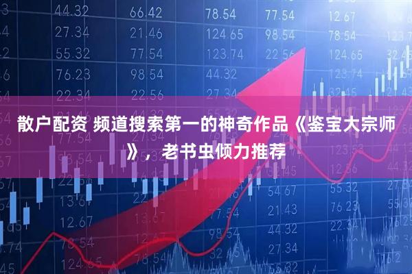 散户配资 频道搜索第一的神奇作品《鉴宝大宗师》，老书虫倾力推荐
