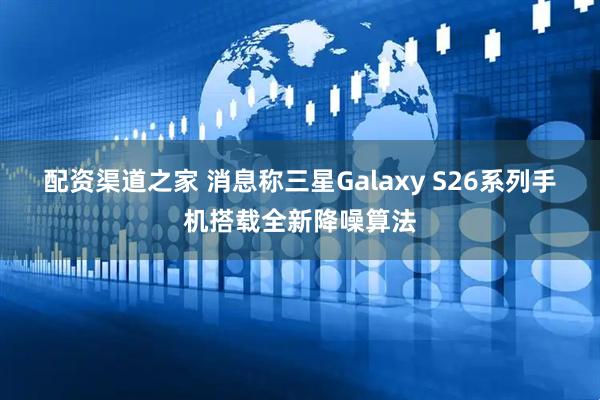 配资渠道之家 消息称三星Galaxy S26系列手机搭载全新降噪算法