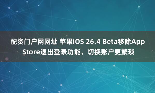 配资门户网网址 苹果iOS 26.4 Beta移除App Store退出登录功能，切换账户更繁琐