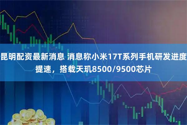 昆明配资最新消息 消息称小米17T系列手机研发进度提速，搭载天玑8500/9500芯片