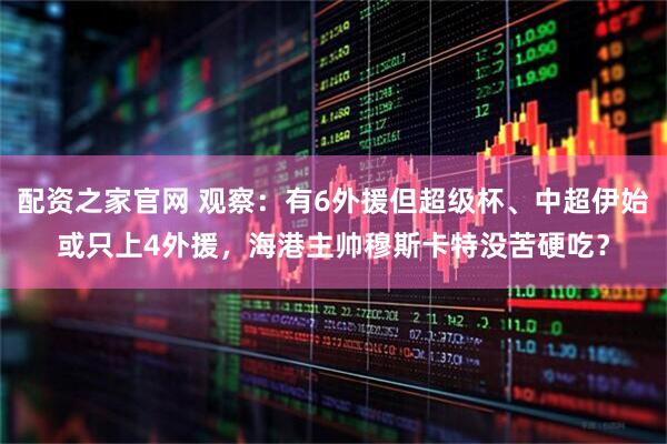 配资之家官网 观察：有6外援但超级杯、中超伊始或只上4外援，海港主帅穆斯卡特没苦硬吃？
