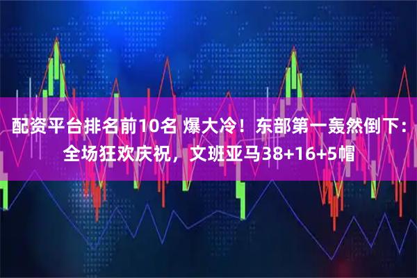 配资平台排名前10名 爆大冷！东部第一轰然倒下：全场狂欢庆祝，文班亚马38+16+5帽