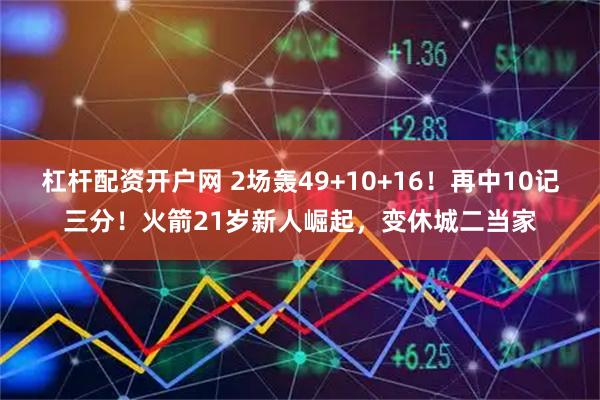 杠杆配资开户网 2场轰49+10+16！再中10记三分！火箭21岁新人崛起，变休城二当家