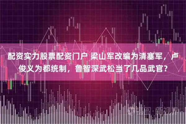 配资实力股票配资门户 梁山军改编为清塞军，卢俊义为都统制，鲁智深武松当了几品武官？