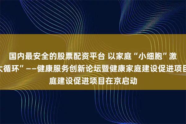 国内最安全的股票配资平台 以家庭“小细胞”激活健康“大循环”——健康服务创新论坛暨健康家庭建设促进项目在京启动