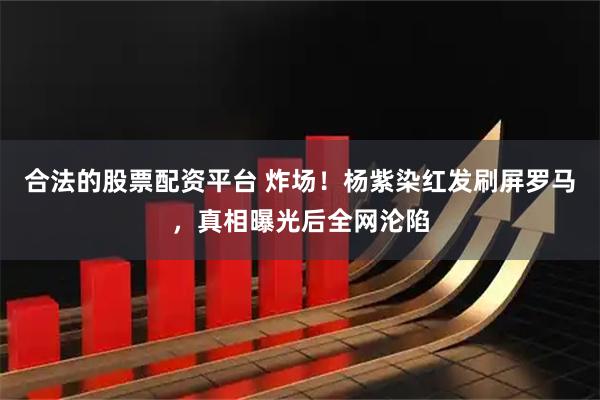合法的股票配资平台 炸场！杨紫染红发刷屏罗马，真相曝光后全网沦陷