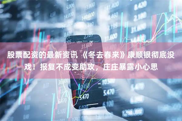 股票配资的最新资讯 《冬去春来》康顺银彻底没戏！报复不成变助攻，庄庄暴露小心思