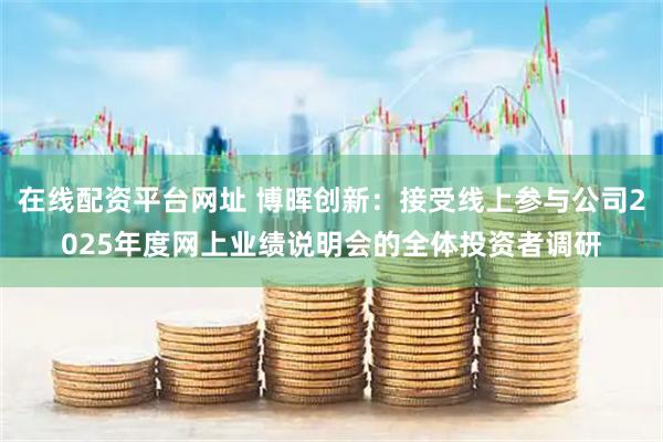 在线配资平台网址 博晖创新：接受线上参与公司2025年度网上业绩说明会的全体投资者调研
